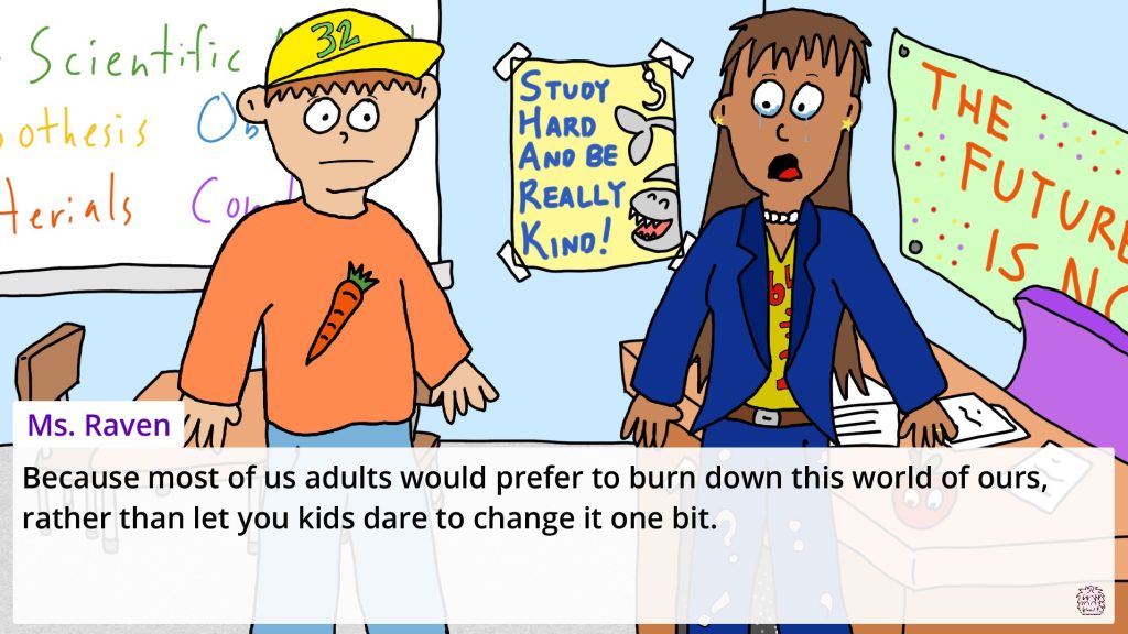 a screenshot from Recesses showing two characters, a 5th grader and a teacher, having a tearful conversation in a classroom. The teacher, Ms Raven, is crying whilst saying "Because most of us adults would prefer to burn down this world of ours, rather than let you kids dare to change it one bit".