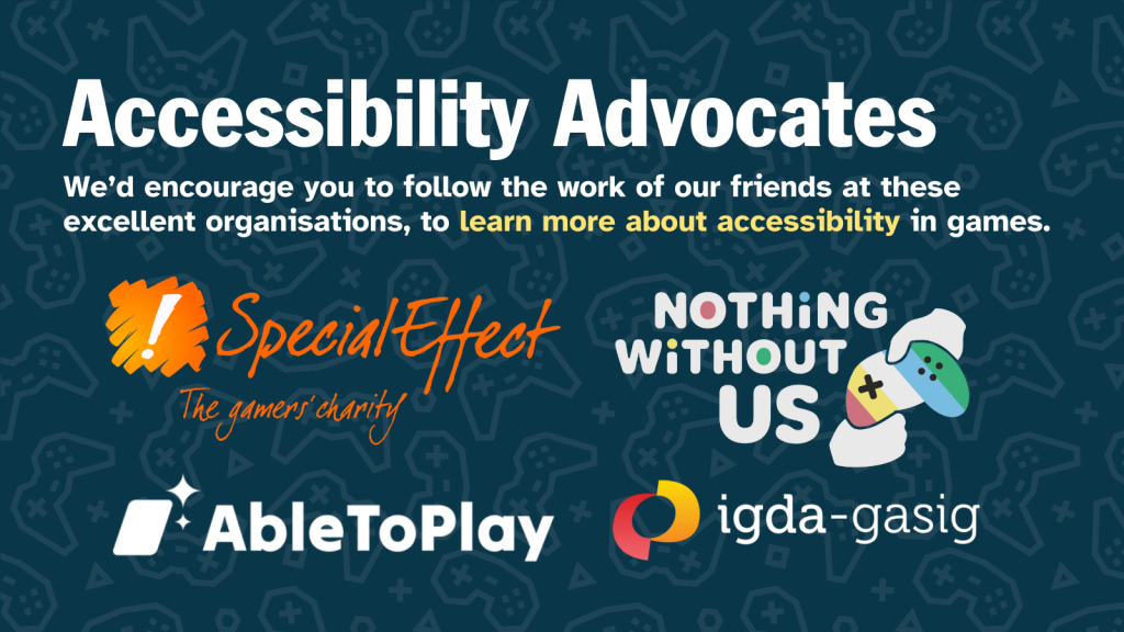 Image with bold title reading "Accessibility Advocates" and body text reading "We’d encourage you to follow the work of our friends at these excellent organisations, to learn more about accessibility in games." Image includes logos from Special Effect, Nothing Without Us, Able To Play and IGDA.